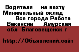 Водители BC на вахту. › Минимальный оклад ­ 60 000 - Все города Работа » Вакансии   . Амурская обл.,Благовещенск г.